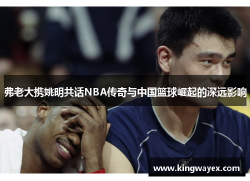 弗老大携姚明共话NBA传奇与中国篮球崛起的深远影响