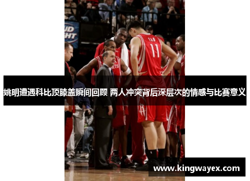 姚明遭遇科比顶膝盖瞬间回顾 两人冲突背后深层次的情感与比赛意义