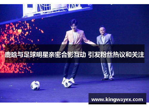 鹿晗与足球明星亲密合影互动 引发粉丝热议和关注