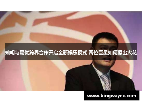 姚明与葛优跨界合作开启全新娱乐模式 两位巨星如何擦出火花