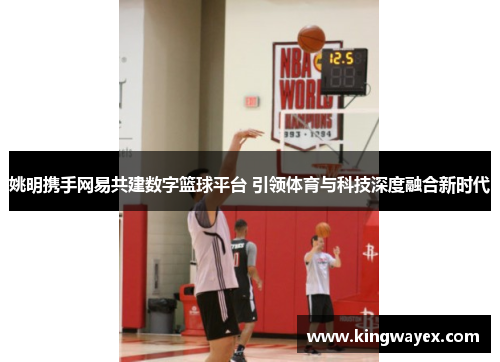 姚明携手网易共建数字篮球平台 引领体育与科技深度融合新时代