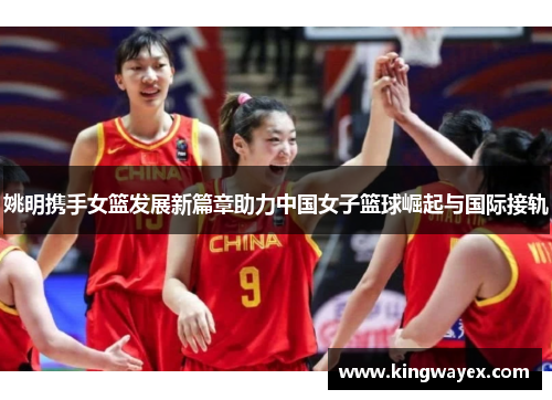 姚明携手女篮发展新篇章助力中国女子篮球崛起与国际接轨