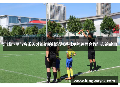 足球巨星与音乐天才郎朗的精彩邂逅引发的跨界合作与友谊故事