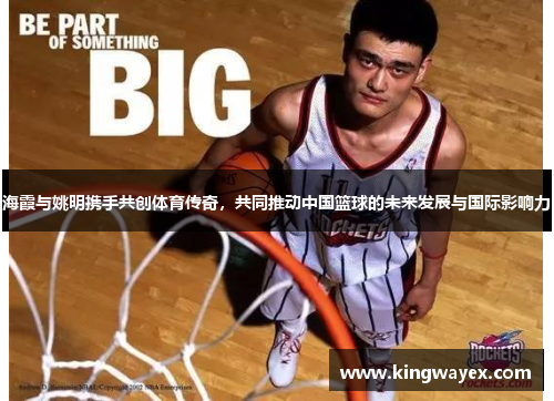 海霞与姚明携手共创体育传奇，共同推动中国篮球的未来发展与国际影响力