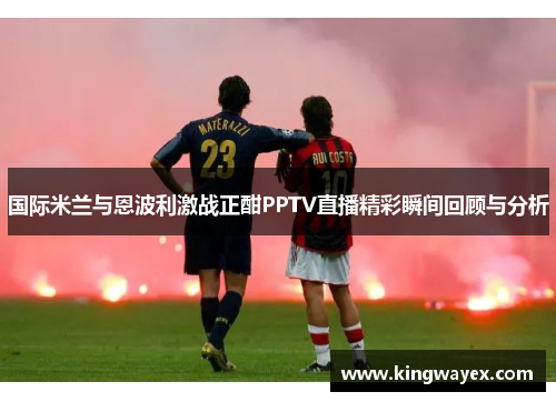 国际米兰与恩波利激战正酣PPTV直播精彩瞬间回顾与分析