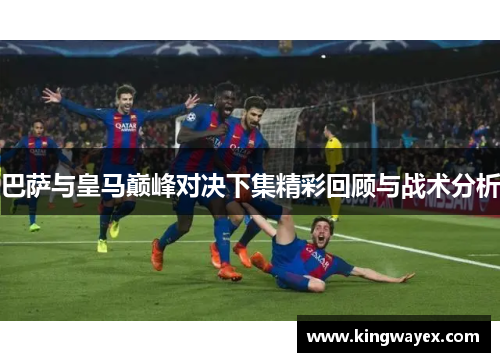 巴萨与皇马巅峰对决下集精彩回顾与战术分析