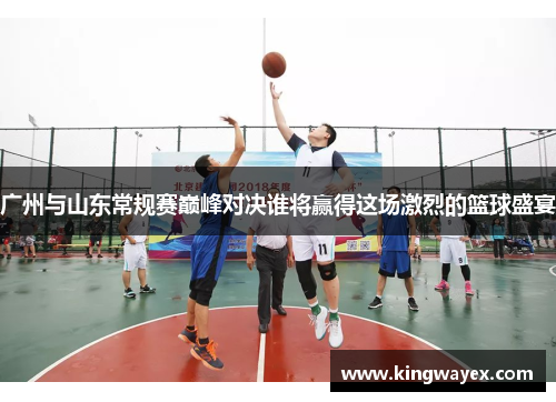 广州与山东常规赛巅峰对决谁将赢得这场激烈的篮球盛宴