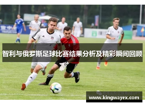 智利与俄罗斯足球比赛结果分析及精彩瞬间回顾